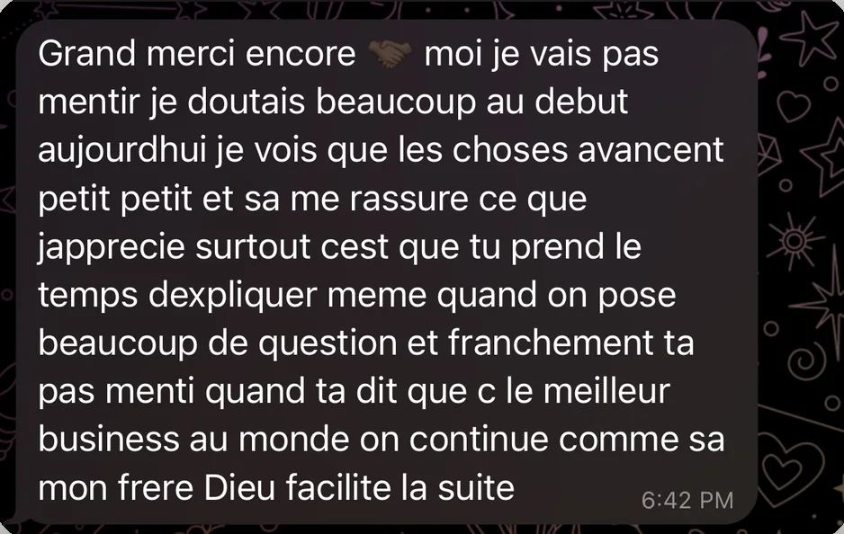 Message de Moussa : Grand merci encore, moi je vais pas mentir je doutais beaucoup au debut aujourdhui je vois que les choses avancent petit petit et sa me rassure ce que japprecie surtout cest que tu prend le temps dexpliquer meme quand on pose beaucoup de question et franchement ta pas menti quand ta dit que c le meilleur business au monde on continue comme sa mon frere Dieu facilite la suite