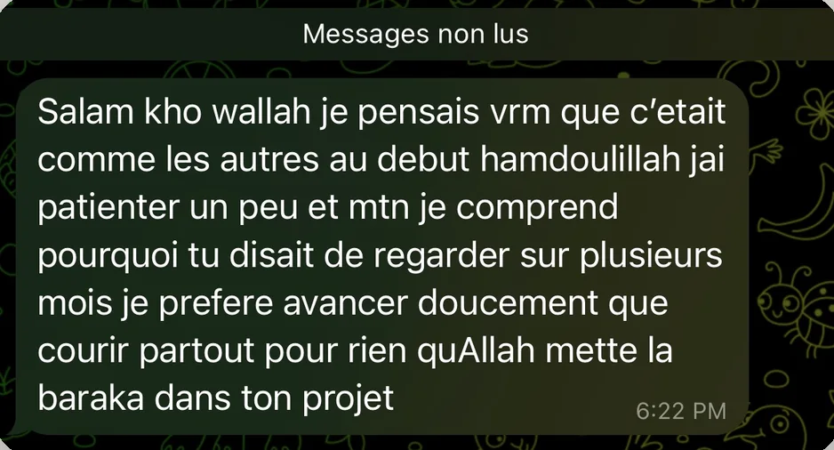 Message de Reda : Salam kho wallah je pensais vrm que c'etait comme les autres au debut hamdoulillah jai patienter un peu et mtn je comprend pourquoi tu disait de regarder sur plusieurs mois je prefere avancer doucement que courir partout pour rien quAllah mette la baraka dans ton projet