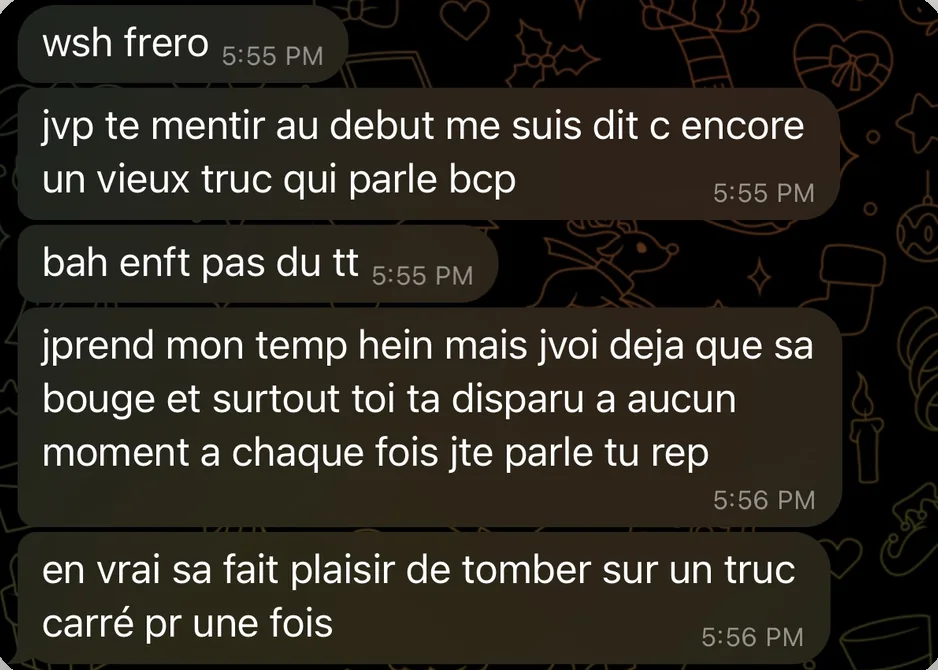Message de Thomas : wsh frero. jvp te mentir au debut me suis dit c encore un vieux truc qui parle bcp. bah enft pas du tt. jprend mon temp hein mais jvoi deja que sa bouge et surtout toi ta disparu a aucun moment a chaque fois jte parle tu rep. en vrai sa fait plaisir de tomber sur un truc carré pr une fois